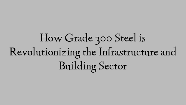 How Grade 300 Steel is Revolutionizing the Infrastructure and Building Sector