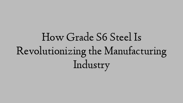 How Grade S6 Steel Is Revolutionizing the Manufacturing Industry