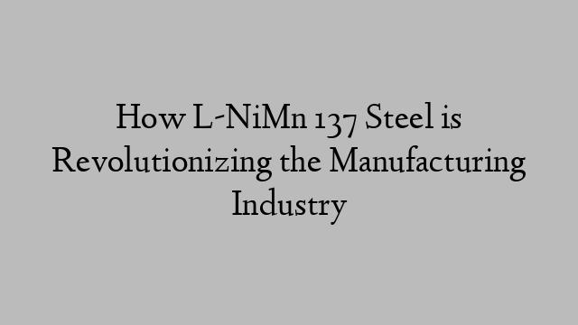How L-NiMn 137 Steel is Revolutionizing the Manufacturing Industry