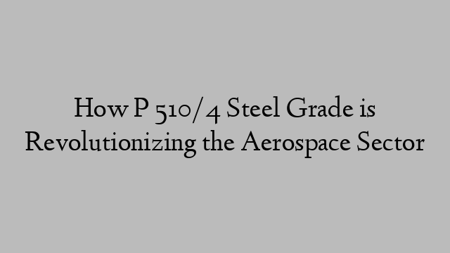 How P 510/4 Steel Grade is Revolutionizing the Aerospace Sector