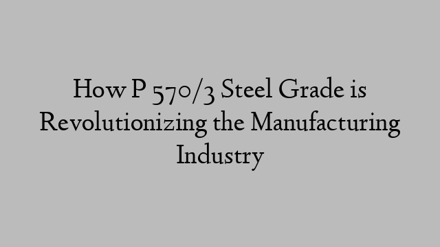 How P 570/3 Steel Grade is Revolutionizing the Manufacturing Industry