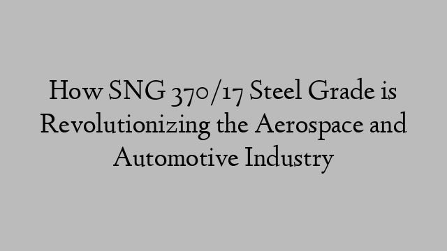 How SNG 370/17 Steel Grade is Revolutionizing the Aerospace and Automotive Industry