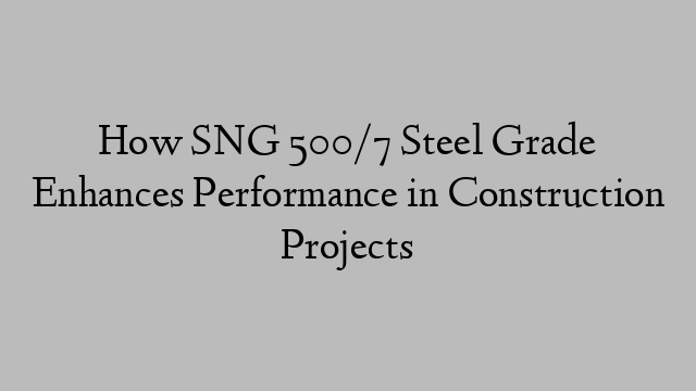 How SNG 500/7 Steel Grade Enhances Performance in Construction Projects