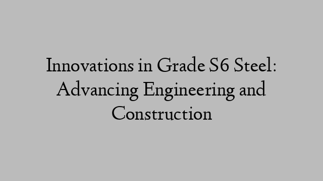 Innovations in Grade S6 Steel: Advancing Engineering and Construction