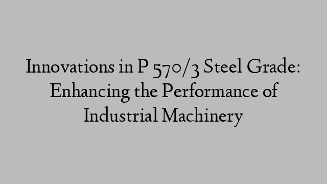 Innovations in P 570/3 Steel Grade: Enhancing the Performance of Industrial Machinery