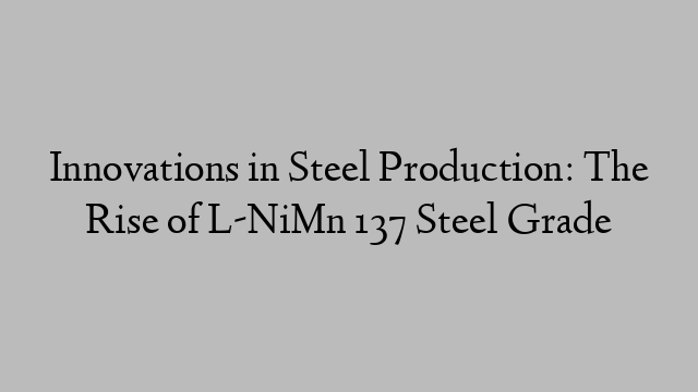 Innovations in Steel Production: The Rise of L-NiMn 137 Steel Grade