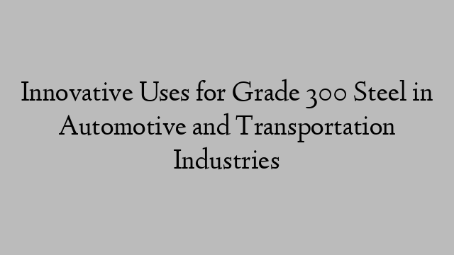 Innovative Uses for Grade 300 Steel in Automotive and Transportation Industries