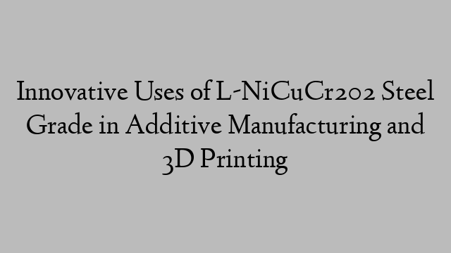 Innovative Uses of L-NiCuCr202 Steel Grade in Additive Manufacturing and 3D Printing