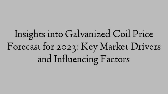 Insights into Galvanized Coil Price Forecast for 2023: Key Market Drivers and Influencing Factors