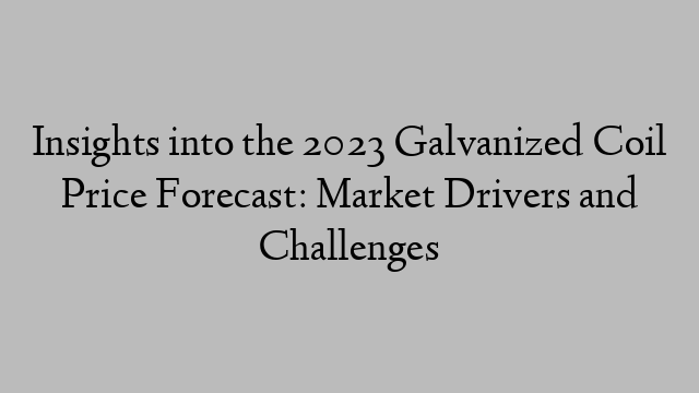 Insights into the 2023 Galvanized Coil Price Forecast: Market Drivers and Challenges