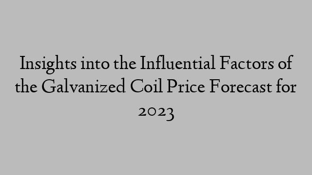 Insights into the Influential Factors of the Galvanized Coil Price Forecast for 2023