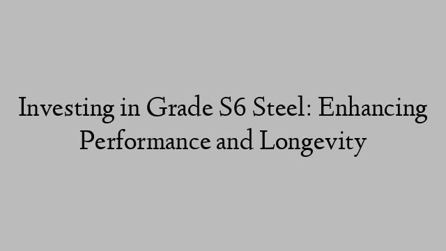 Investing in Grade S6 Steel: Enhancing Performance and Longevity