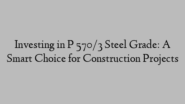 Investing in P 570/3 Steel Grade: A Smart Choice for Construction Projects