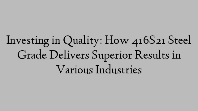 Investing in Quality: How 416S21 Steel Grade Delivers Superior Results in Various Industries