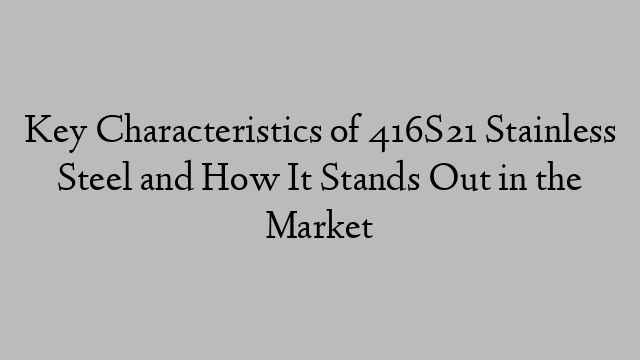 Key Characteristics of 416S21 Stainless Steel and How It Stands Out in the Market