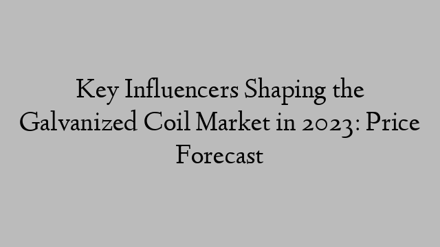Key Influencers Shaping the Galvanized Coil Market in 2023: Price Forecast