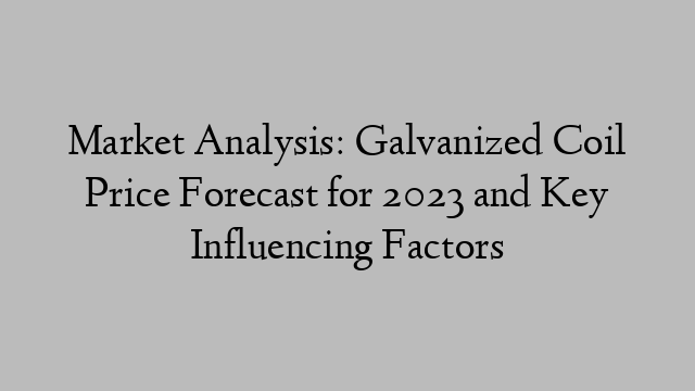 Market Analysis: Galvanized Coil Price Forecast for 2023 and Key Influencing Factors
