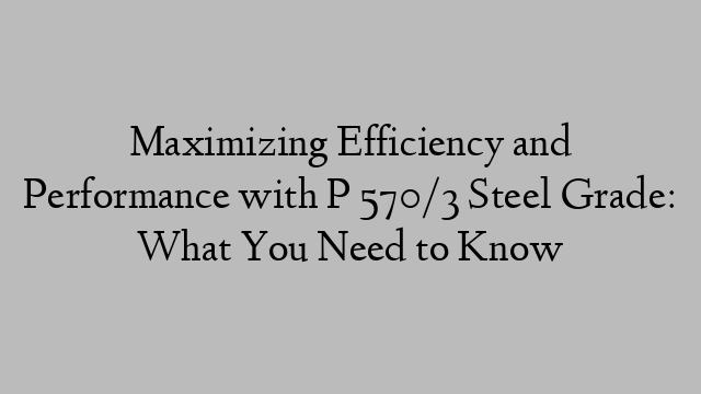 Maximizing Efficiency and Performance with P 570/3 Steel Grade: What You Need to Know