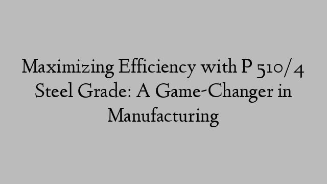 Maximizing Efficiency with P 510/4 Steel Grade: A Game-Changer in Manufacturing