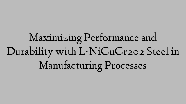 Maximizing Performance and Durability with L-NiCuCr202 Steel in Manufacturing Processes