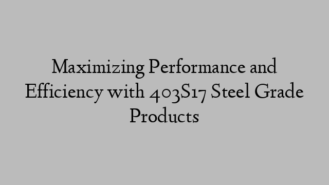 Maximizing Performance and Efficiency with 403S17 Steel Grade Products