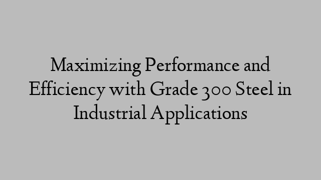 Maximizing Performance and Efficiency with Grade 300 Steel in Industrial Applications