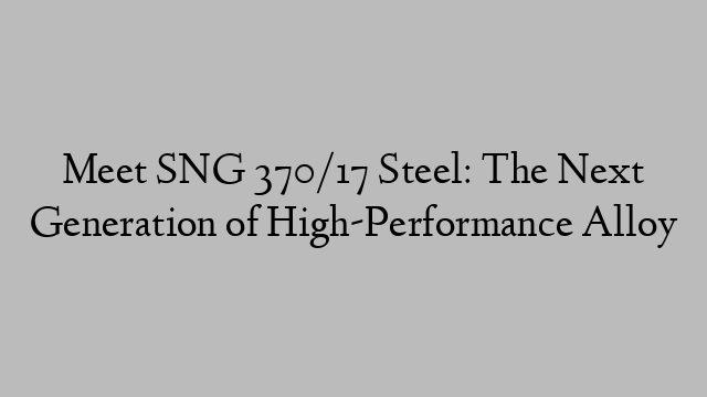 Meet SNG 370/17 Steel: The Next Generation of High-Performance Alloy