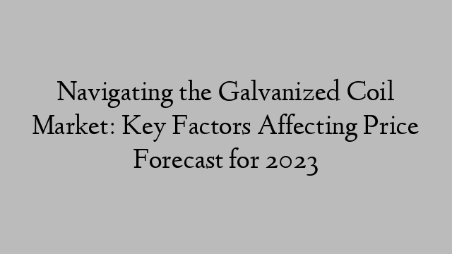 Navigating the Galvanized Coil Market: Key Factors Affecting Price Forecast for 2023