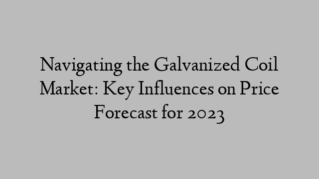 Navigating the Galvanized Coil Market: Key Influences on Price Forecast for 2023