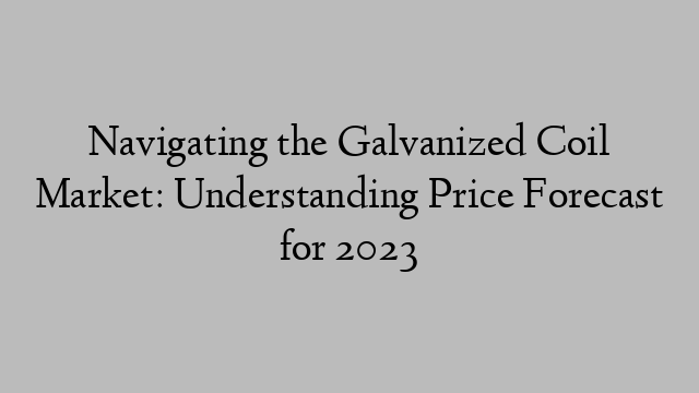 Navigating the Galvanized Coil Market: Understanding Price Forecast for 2023