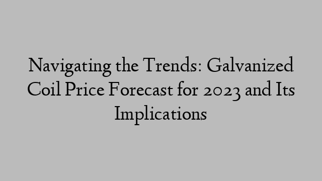 Navigating the Trends: Galvanized Coil Price Forecast for 2023 and Its Implications