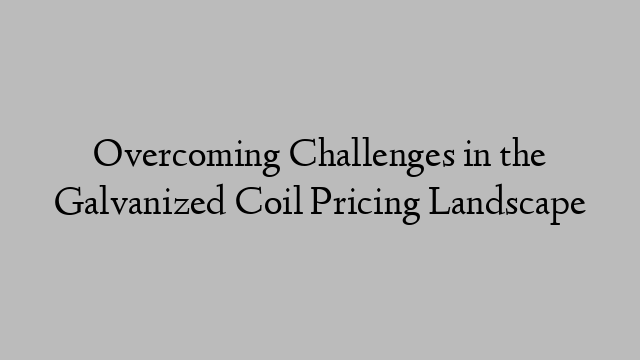 Overcoming Challenges in the Galvanized Coil Pricing Landscape
