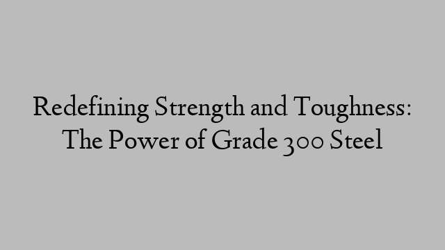 Redefining Strength and Toughness: The Power of Grade 300 Steel