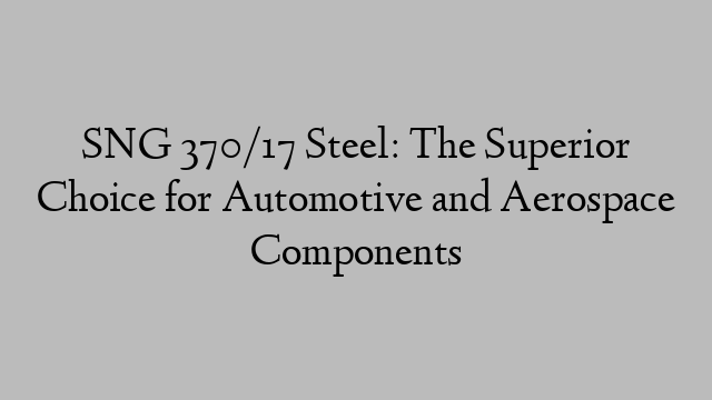 SNG 370/17 Steel: The Superior Choice for Automotive and Aerospace Components