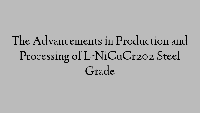 The Advancements in Production and Processing of L-NiCuCr202 Steel Grade