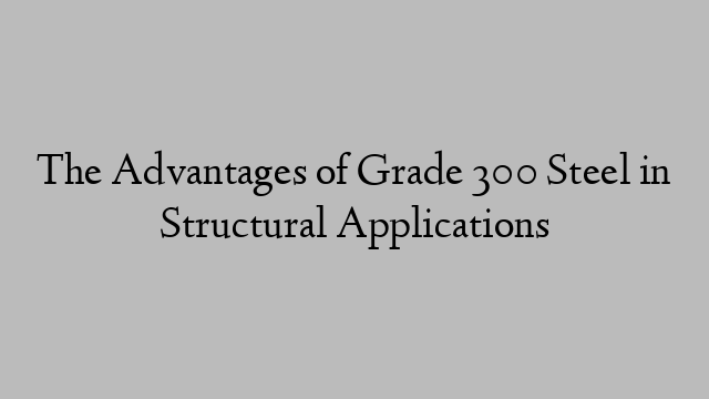 The Advantages of Grade 300 Steel in Structural Applications