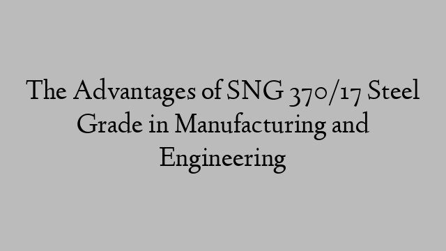 The Advantages of SNG 370/17 Steel Grade in Manufacturing and Engineering