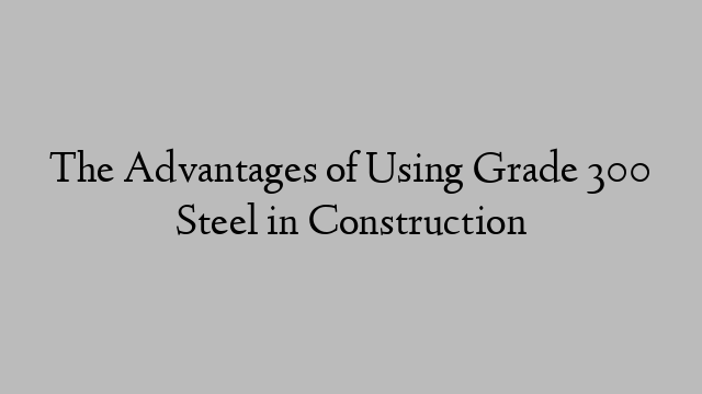 The Advantages of Using Grade 300 Steel in Construction