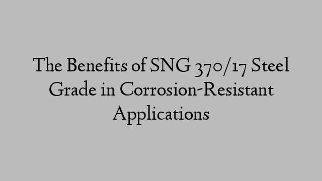 The Benefits of SNG 370/17 Steel Grade in Corrosion-Resistant Applications