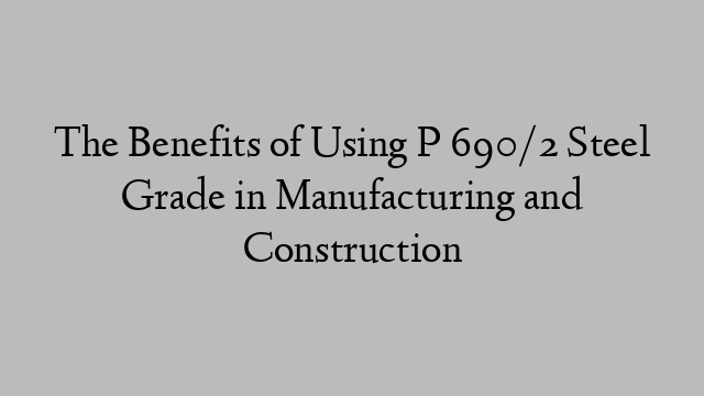 The Benefits of Using P 690/2 Steel Grade in Manufacturing and Construction