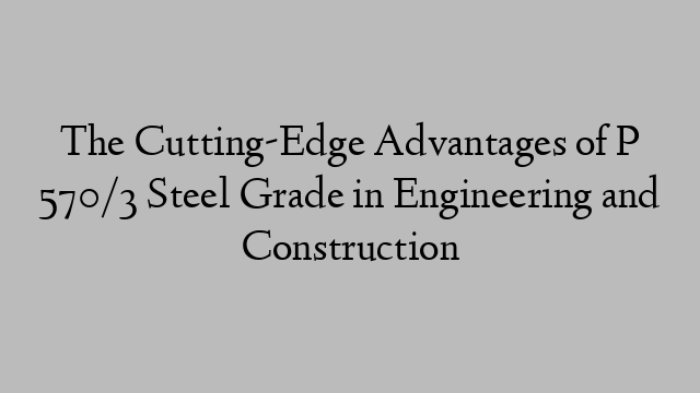 The Cutting-Edge Advantages of P 570/3 Steel Grade in Engineering and Construction