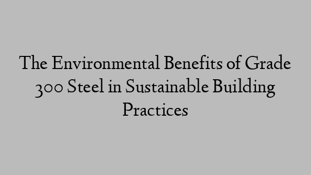 The Environmental Benefits of Grade 300 Steel in Sustainable Building Practices