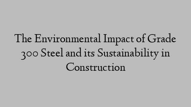 The Environmental Impact of Grade 300 Steel and its Sustainability in Construction