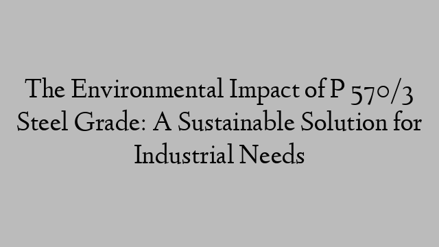 The Environmental Impact of P 570/3 Steel Grade: A Sustainable Solution for Industrial Needs
