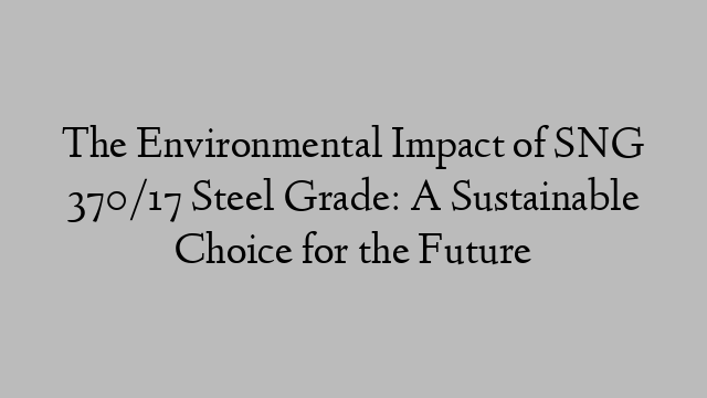 The Environmental Impact of SNG 370/17 Steel Grade: A Sustainable Choice for the Future