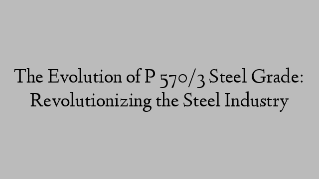 The Evolution of P 570/3 Steel Grade: Revolutionizing the Steel Industry
