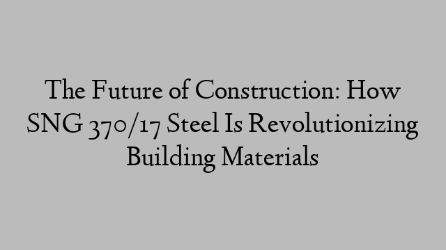 The Future of Construction: How SNG 370/17 Steel Is Revolutionizing Building Materials