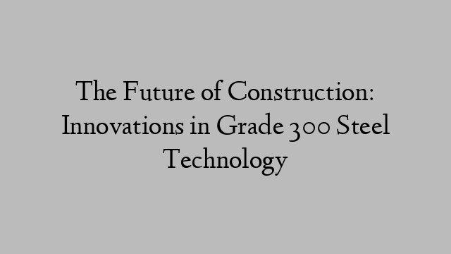 The Future of Construction: Innovations in Grade 300 Steel Technology