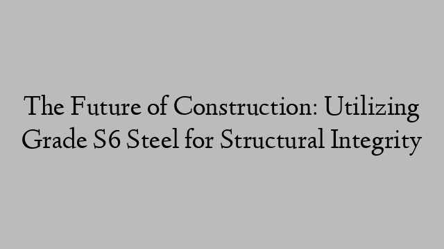 The Future of Construction: Utilizing Grade S6 Steel for Structural Integrity