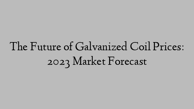 The Future of Galvanized Coil Prices: 2023 Market Forecast